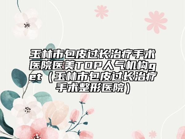 玉林市包皮过长治疗手术医院医美TOP人气机构get（玉林市包皮过长治疗手术整形医院）