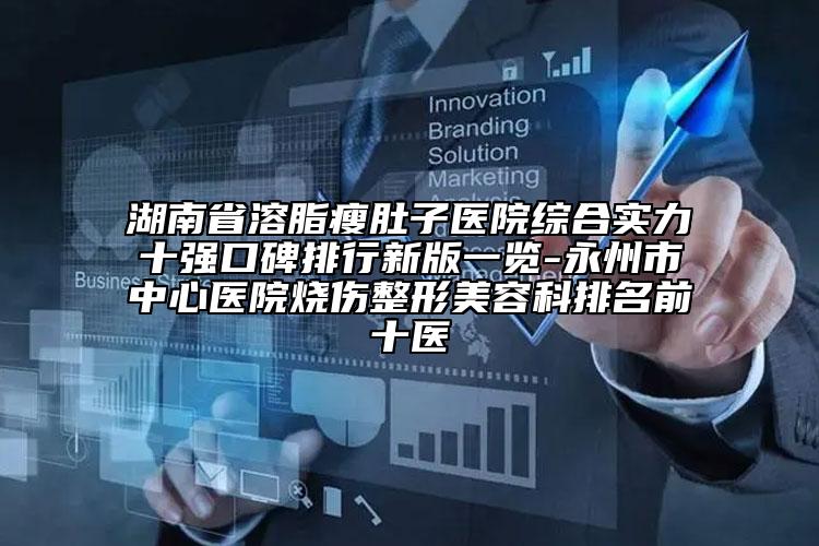湖南省溶脂瘦肚子医院综合实力十强口碑排行新版一览-永州市中心医院烧伤整形美容科排名前十医