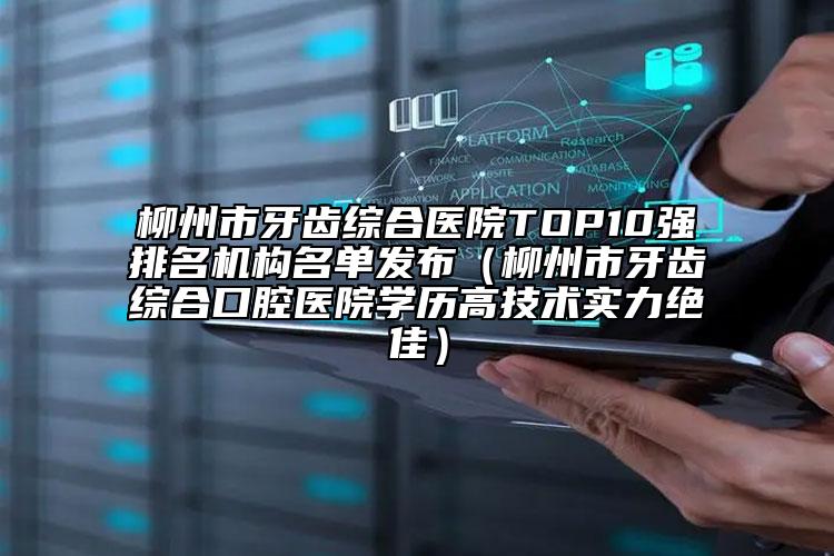 柳州市牙齿综合医院TOP10强排名机构名单发布（柳州市牙齿综合口腔医院学历高技术实力绝佳）