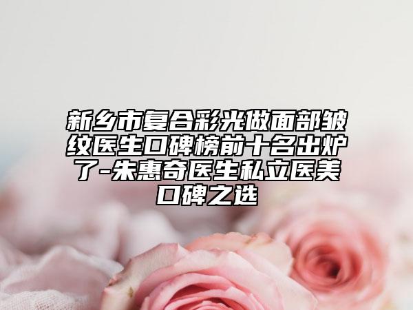 新乡市复合彩光做面部皱纹医生口碑榜前十名出炉了-朱惠奇医生私立医美口碑之选