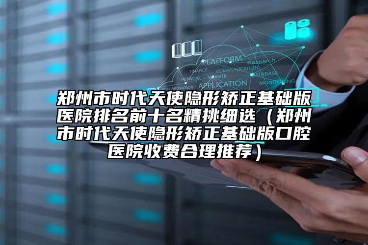 郑州市时代天使隐形矫正基础版医院排名前十名精挑细选（郑州市时代天使隐形矫正基础版口腔医院收费合理推荐）