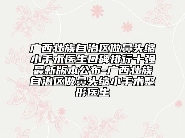 广西壮族自治区做鼻头缩小手术医生口碑排行十强最新版本公布-广西壮族自治区做鼻头缩小手术整形医生
