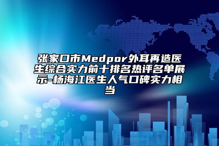 张家口市Medpor外耳再造医生综合实力前十排名热评名单展示-杨海江医生人气口碑实力相当