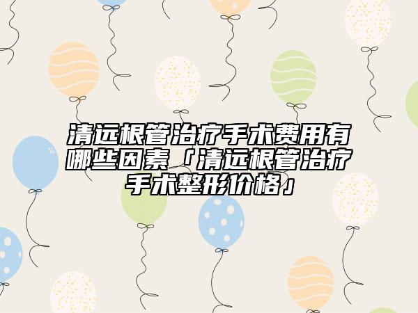清远根管治疗手术费用有哪些因素「清远根管治疗手术整形价格」
