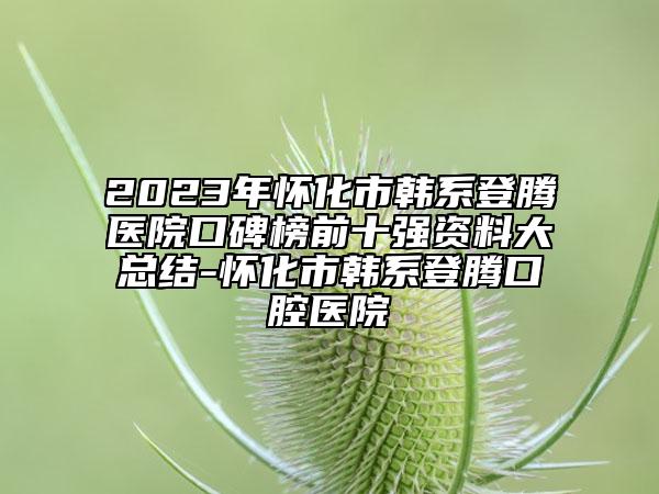 2023年怀化市韩系登腾医院口碑榜前十强资料大总结-怀化市韩系登腾口腔医院