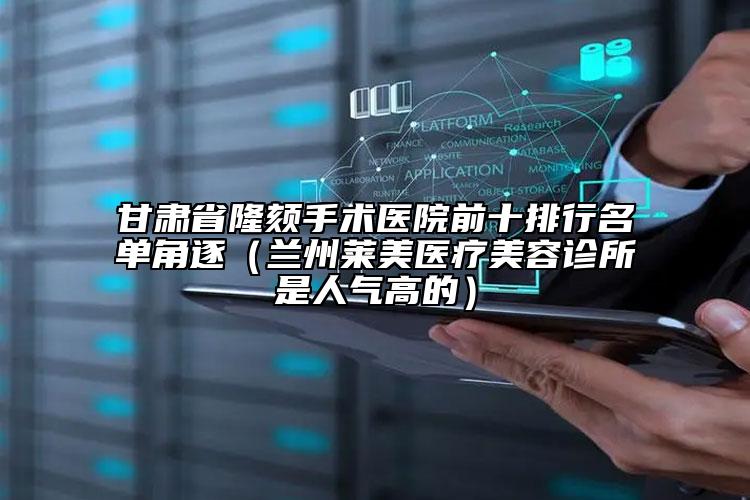 甘肃省隆颏手术医院前十排行名单角逐（兰州莱美医疗美容诊所是人气高的）