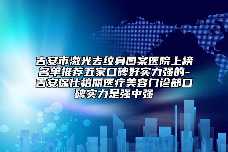 吉安市激光去纹身图案医院上榜名单推荐五家口碑好实力强的-吉安保仕柏丽医疗美容门诊部口碑实力是强中强