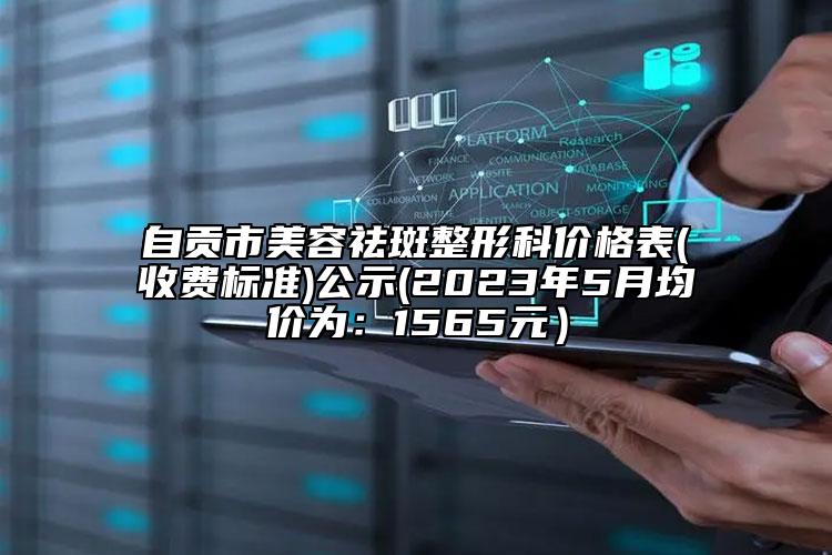 自贡市美容祛斑整形科价格表(收费标准)公示(2023年5月均价为：1565元）