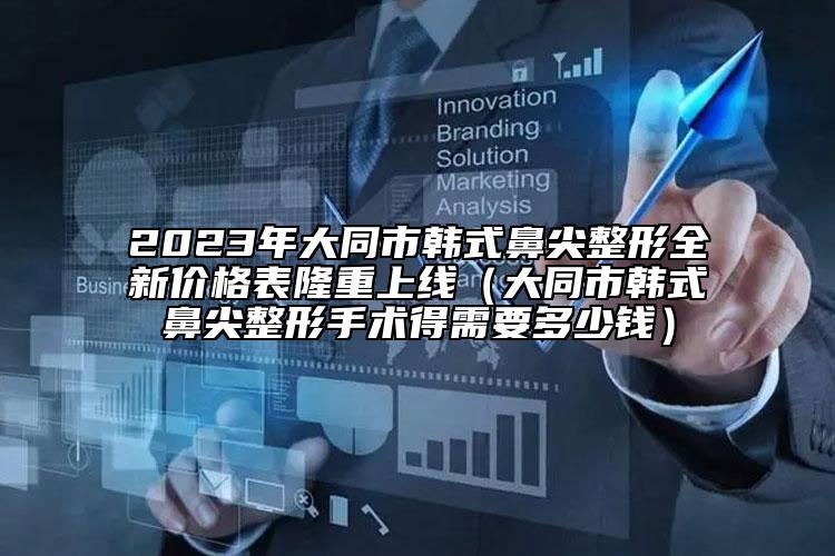 2023年大同市韩式鼻尖整形全新价格表隆重上线（大同市韩式鼻尖整形手术得需要多少钱）