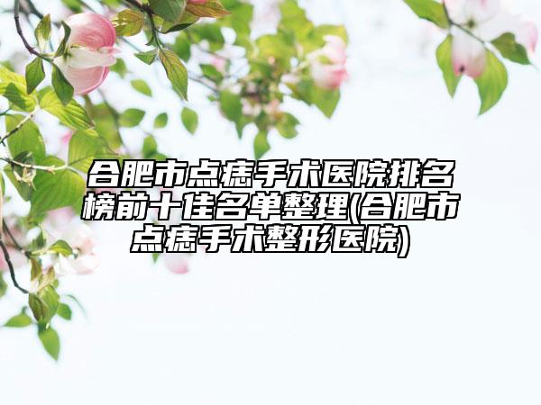合肥市点痣手术医院排名榜前十佳名单整理(合肥市点痣手术整形医院)