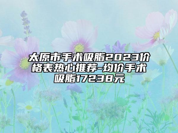 太原市手术吸脂2023价格表热心推荐-均价手术吸脂17238元