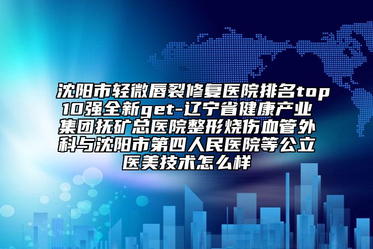 沈阳市轻微唇裂修复医院排名top10强全新get-辽宁省健康产业集团抚矿总医院整形烧伤血管外科与沈阳市第四人民医院等公立医美技术怎么样