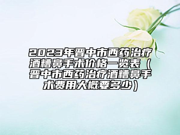 2023年晋中市西药治疗酒糟鼻手术价格一览表（晋中市西药治疗酒糟鼻手术费用大概要多少）