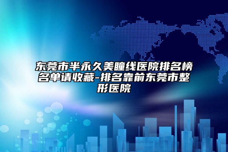 东莞市半永久美瞳线医院排名榜名单请收藏-排名靠前东莞市整形医院