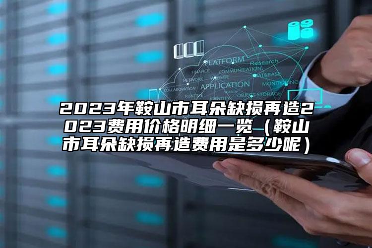 2023年鞍山市耳朵缺损再造2023费用价格明细一览（鞍山市耳朵缺损再造费用是多少呢）