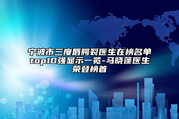 宁波市三度唇腭裂医生在榜名单top10强显示一览-马晓蓬医生荣登榜首