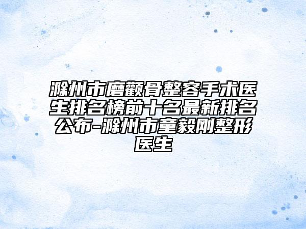 滁州市磨颧骨整容手术医生排名榜前十名最新排名公布-滁州市童毅刚整形医生