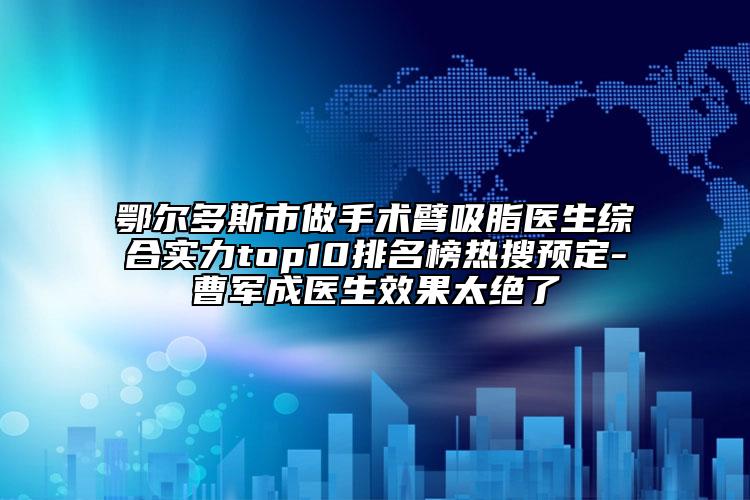 鄂尔多斯市做手术臂吸脂医生综合实力top10排名榜热搜预定-曹军成医生效果太绝了