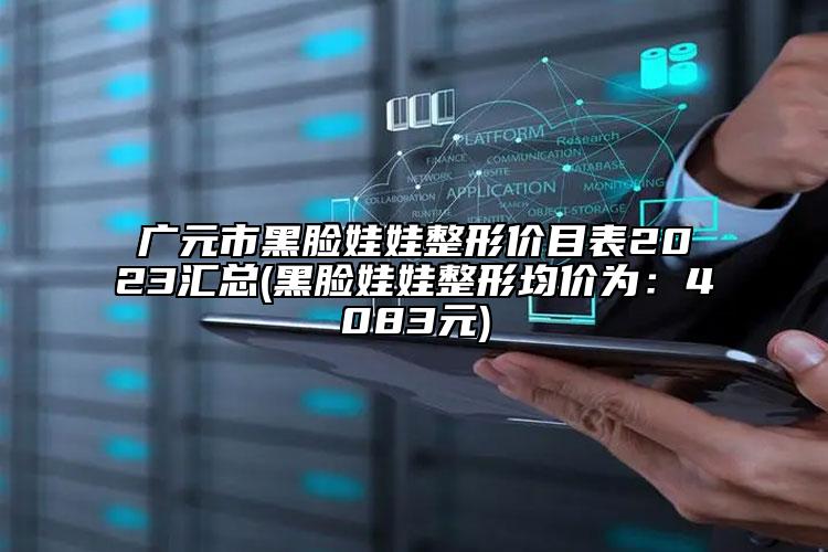 广元市黑脸娃娃整形价目表2023汇总(黑脸娃娃整形均价为：4083元)