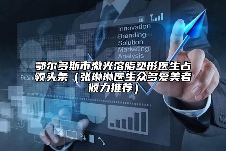 鄂尔多斯市激光溶脂塑形医生占领头条（张琳琳医生众多爱美者倾力推荐）