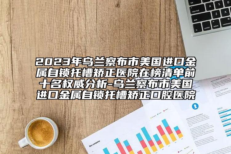 2023年乌兰察布市美国进口金属自锁托槽矫正医院在榜清单前十名权威分析-乌兰察布市美国进口金属自锁托槽矫正口腔医院