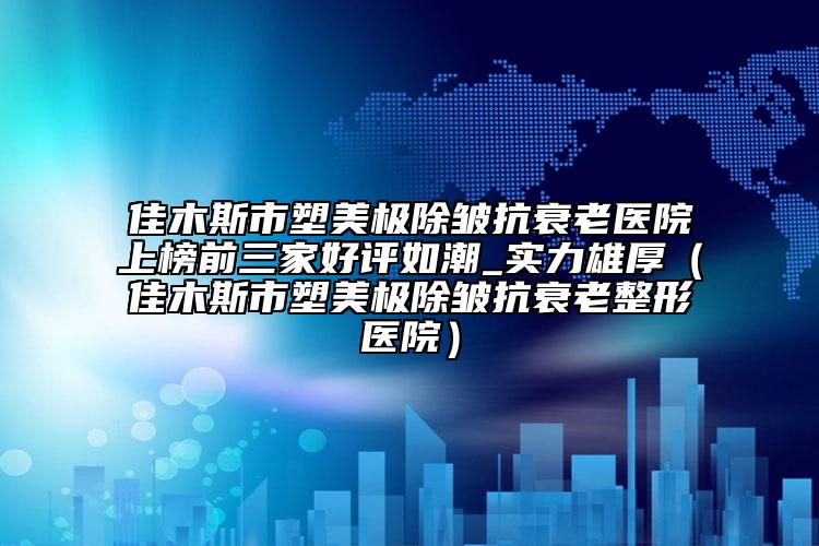 佳木斯市塑美极除皱抗衰老医院上榜前三家好评如潮_实力雄厚（佳木斯市塑美极除皱抗衰老整形医院）