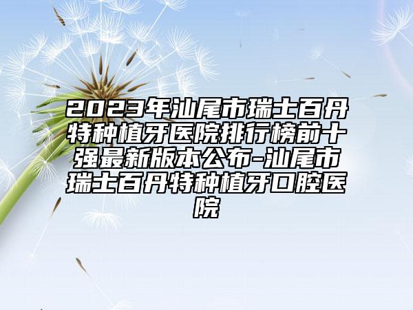 2023年汕尾市瑞士百丹特种植牙医院排行榜前十强最新版本公布-汕尾市瑞士百丹特种植牙口腔医院