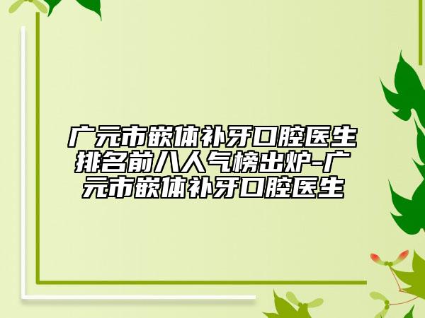 广元市嵌体补牙口腔医生排名前八人气榜出炉-广元市嵌体补牙口腔医生