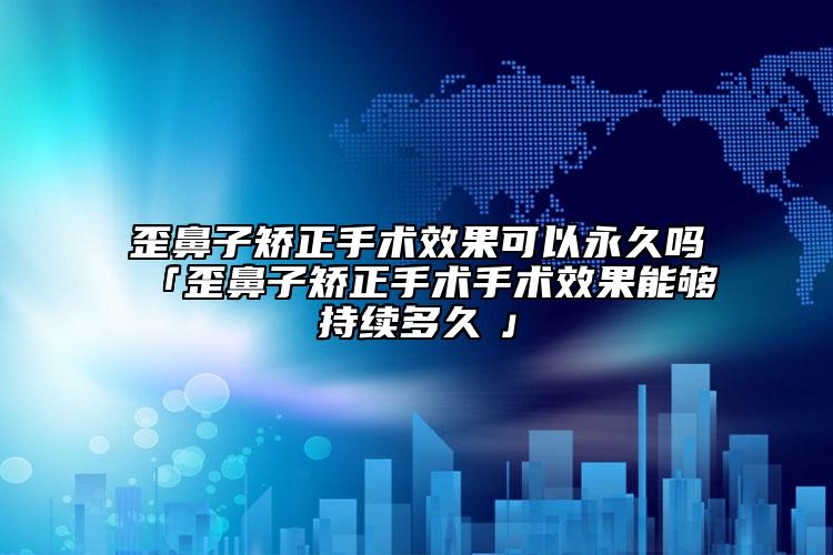 歪鼻子矫正手术效果可以永久吗「歪鼻子矫正手术手术效果能够持续多久　」