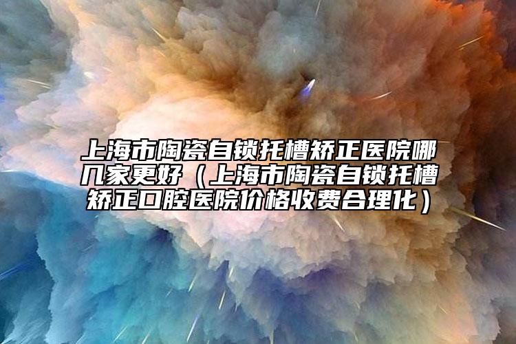 上海市陶瓷自锁托槽矫正医院哪几家更好（上海市陶瓷自锁托槽矫正口腔医院价格收费合理化）