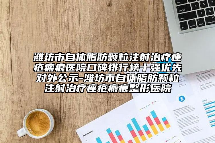 潍坊市自体脂肪颗粒注射治疗痤疮瘢痕医院口碑排行榜十强优先对外公示-潍坊市自体脂肪颗粒注射治疗痤疮瘢痕整形医院