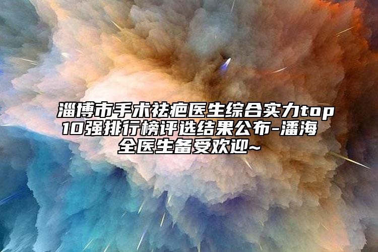 淄博市手术祛疤医生综合实力top10强排行榜评选结果公布-潘海全医生备受欢迎~