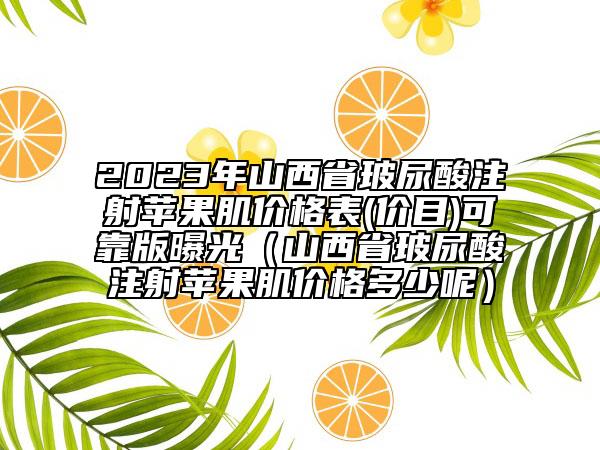 2023年山西省玻尿酸注射苹果肌价格表(价目)可靠版曝光（山西省玻尿酸注射苹果肌价格多少呢）
