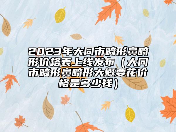 2023年大同市畸形鼻畸形价格表上线发布（大同市畸形鼻畸形大概要花价格是多少钱）
