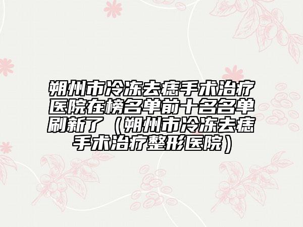 朔州市冷冻去痣手术治疗医院在榜名单前十名名单刷新了（朔州市冷冻去痣手术治疗整形医院）