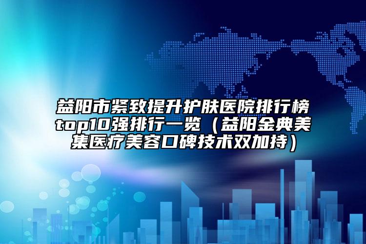 益阳市紧致提升护肤医院排行榜top10强排行一览（益阳金典美集医疗美容口碑技术双加持）
