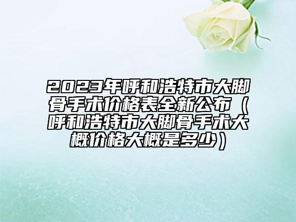 2023年呼和浩特市大脚骨手术价格表全新公布（呼和浩特市大脚骨手术大概价格大概是多少）