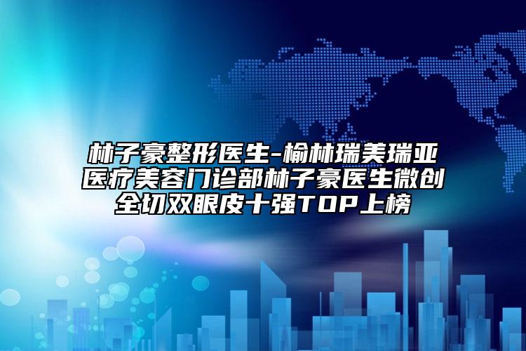 林子豪整形医生-榆林瑞美瑞亚医疗美容门诊部林子豪医生微创全切双眼皮十强TOP上榜