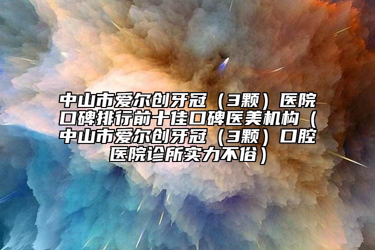 中山市爱尔创牙冠（3颗）医院口碑排行前十佳口碑医美机构（中山市爱尔创牙冠（3颗）口腔医院诊所实力不俗）