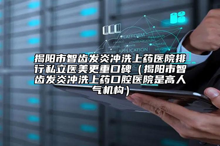 揭阳市智齿发炎冲洗上药医院排行私立医美更重口碑（揭阳市智齿发炎冲洗上药口腔医院是高人气机构）