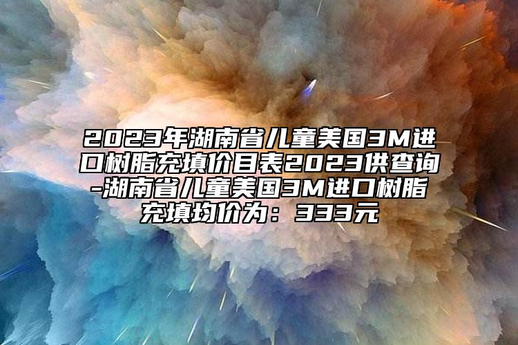 2023年湖南省儿童美国3M进口树脂充填价目表2023供查询-湖南省儿童美国3M进口树脂充填均价为：333元