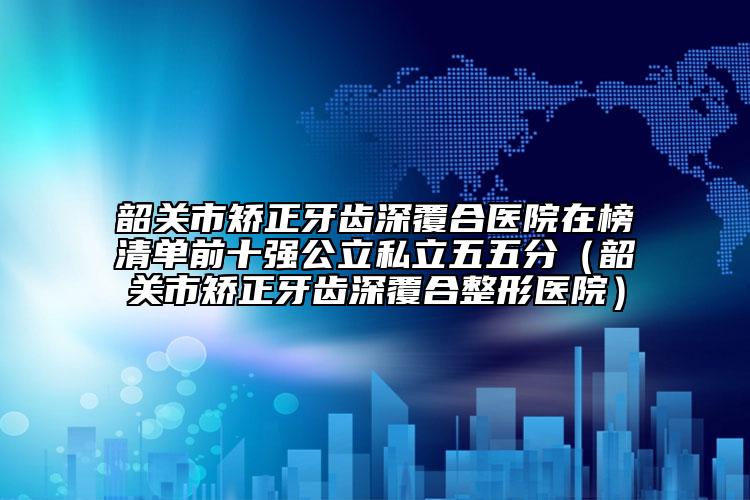 韶关市矫正牙齿深覆合医院在榜清单前十强公立私立五五分（韶关市矫正牙齿深覆合整形医院）