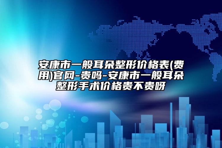安康市一般耳朵整形价格表(费用)官网-贵吗-安康市一般耳朵整形手术价格贵不贵呀