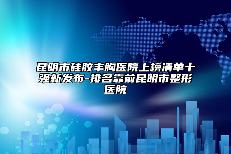 昆明市硅胶丰胸医院上榜清单十强新发布-排名靠前昆明市整形医院