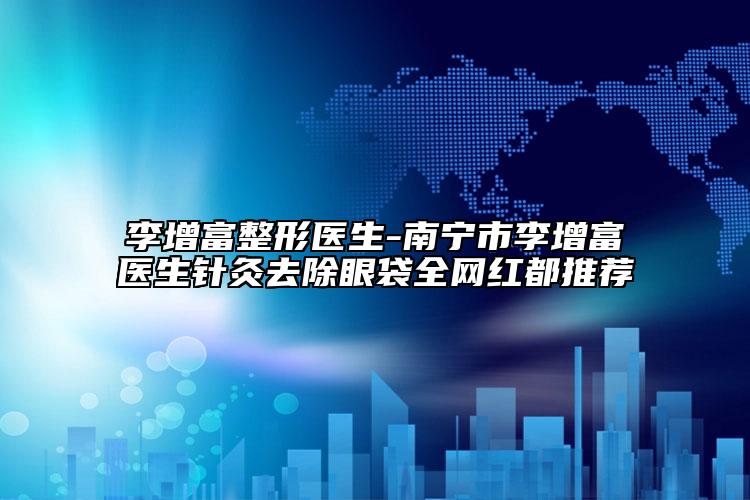 李增富整形医生-南宁市李增富医生针灸去除眼袋全网红都推荐