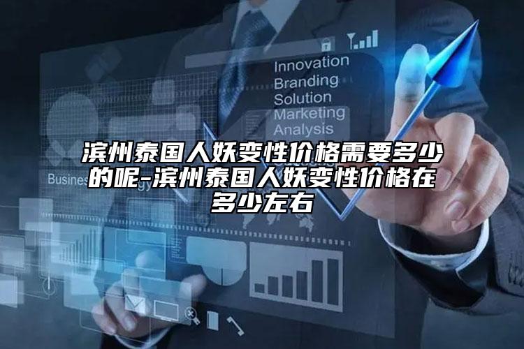 滨州泰国人妖变性价格需要多少的呢-滨州泰国人妖变性价格在多少左右