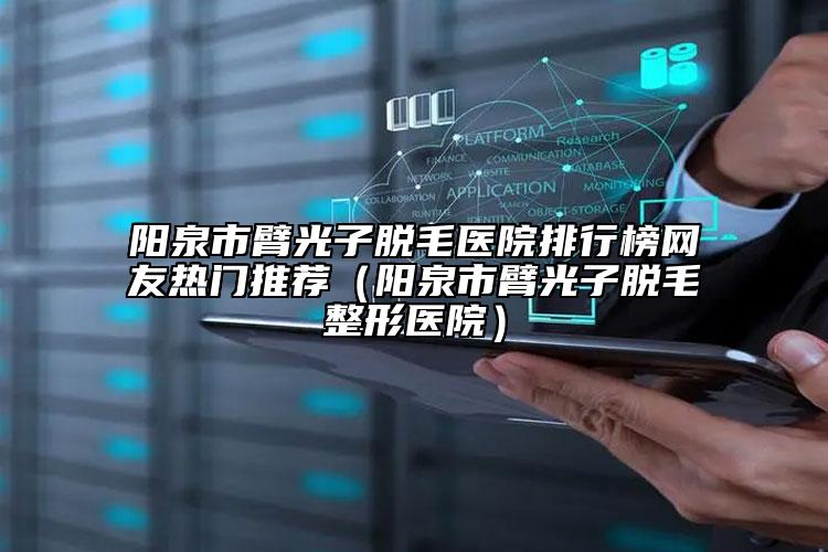 阳泉市臂光子脱毛医院排行榜网友热门推荐（阳泉市臂光子脱毛整形医院）