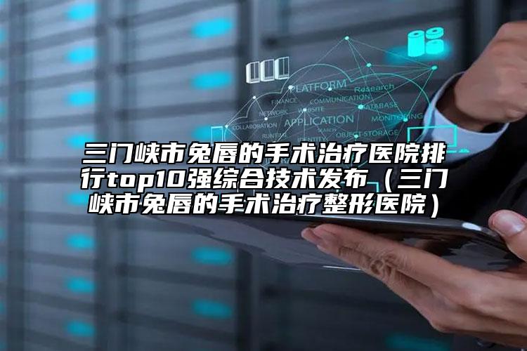 三门峡市兔唇的手术治疗医院排行top10强综合技术发布（三门峡市兔唇的手术治疗整形医院）
