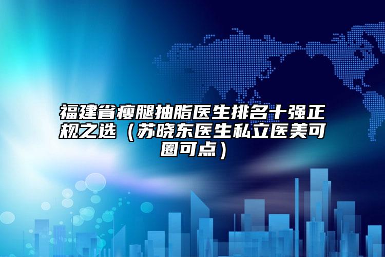 福建省瘦腿抽脂医生排名十强正规之选（苏晓东医生私立医美可圈可点）