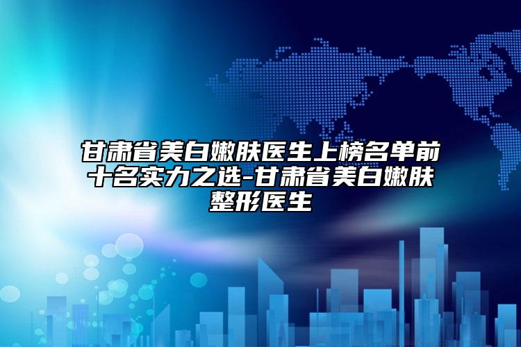 甘肃省美白嫩肤医生上榜名单前十名实力之选-甘肃省美白嫩肤整形医生